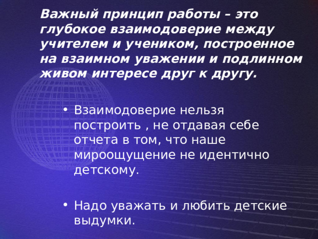 Важный принцип работы – это глубокое взаимодоверие между учителем и учеником, построенное на взаимном уважении и подлинном живом интересе друг к другу. Взаимодоверие нельзя построить , не отдавая себе отчета в том, что наше мироощущение не идентично детскому. Надо уважать и любить детские выдумки. 