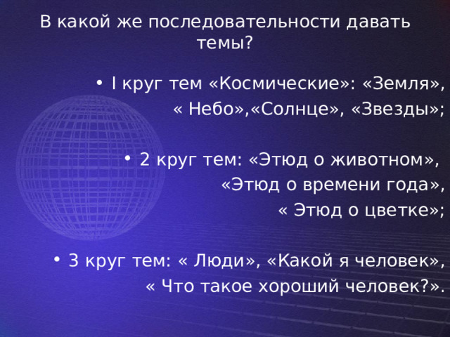 В какой же последовательности давать темы?   I круг тем «Космические»: «Земля», « Небо»,«Солнце», «Звезды»; 2 круг тем: «Этюд о животном», «Этюд о времени года»,  « Этюд о цветке»; 3 круг тем: « Люди», «Какой я человек»,  « Что такое хороший человек?». 
