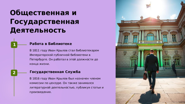Общественная и Государственная Деятельность Работа в Библиотеке 1 В 1811 году Иван Крылов стал библиотекарем Императорской публичной библиотеки в Петербурге. Он работал в этой должности до конца жизни. Государственная Служба 2 В 1816 году Иван Крылов был назначен членом комиссии по цензуре. Он также занимался литературной деятельностью, публикуя статьи и произведения.  