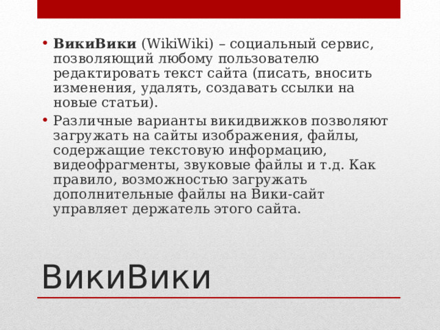 ВикиВики ( WikiWiki )  – социальный сервис, позволяющий любому пользователю редактировать текст сайта (писать, вносить изменения, удалять, создавать ссылки на новые статьи). Различные варианты викидвижков позволяют загружать на сайты изображения, файлы, содержащие текстовую информацию, видеофрагменты, звуковые файлы и т.д. Как правило, возможностью загружать дополнительные файлы на Вики-сайт управляет держатель этого сайта. ВикиВики 