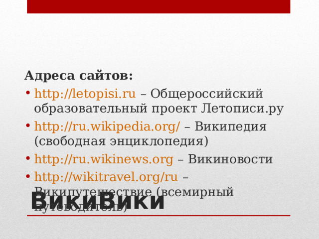 Адреса сайтов: http://letopisi.ru – Общероссийский образовательный проект Летописи.ру http://ru.wikipedia.org/ – Википедия (свободная энциклопедия) http://ru.wikinews.org – Викиновости http://wikitravel.org/ru – Википутешествие (всемирный путеводитель) ВикиВики  
