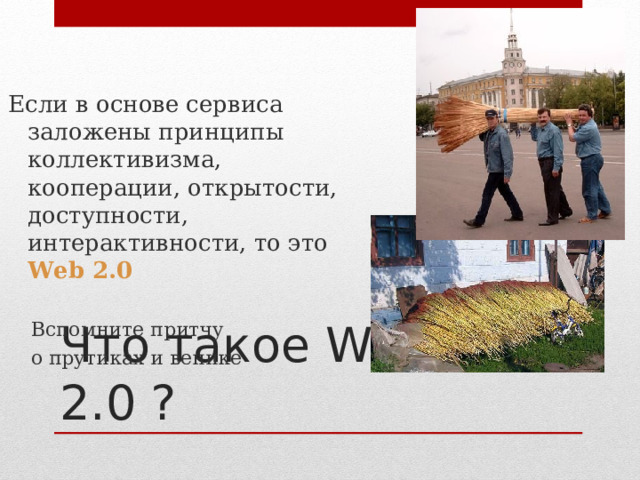 Если в основе сервиса заложены принципы коллективизма, кооперации, открытости, доступности, интерактивности, то это Web  2.0 Вспомните притчу о прутиках и венике    Вспомните притчу о прутиках и венике   Что такое Web 2.0 ? 