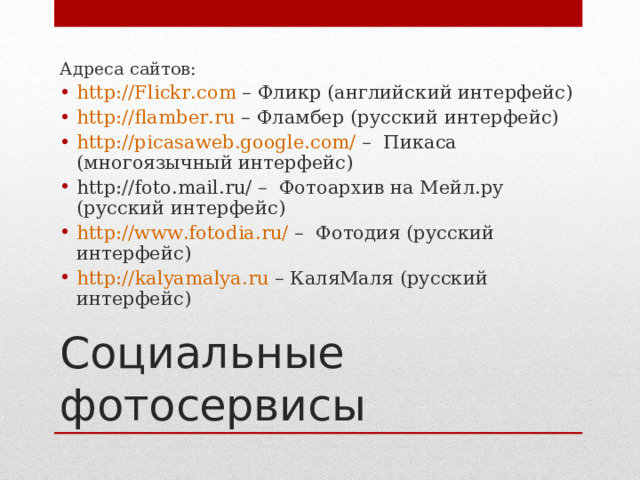 Адреса сайтов: http://Flickr.com – Фликр (английский интерфейс) http://flamber.ru – Фламбер (русский интерфейс) http://picasaweb.google.com/ – Пикаса (многоязычный интерфейс) http://foto.mail.ru/ – Фотоархив на Мейл.ру (русский интерфейс) http://www.fotodia.ru/ – Фотодия (русский интерфейс) http :// kalyamalya . ru – КаляМаля (русский интерфейс) Социальные фотосервисы 