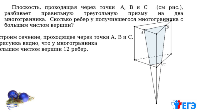  Плоскость, проходящая через точки  А, В и С  (см рис.), разбивает правильную треугольную призму на два многогранника. Сколько ребер у получившегося многогранника с большим числом вершин? Построим сечение, проходящее через точки А, В и С. Из рисунка видно, что у многогранника с большим числом вершин 12 ребер. 