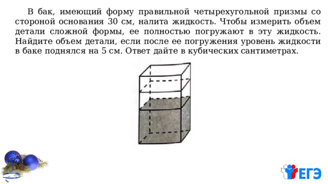  В бак, имеющий форму правильной четырехугольной призмы со стороной основания 30 см, налита жидкость. Чтобы измерить объем детали сложной формы, ее полностью погружают в эту жидкость. Найдите объем детали, если после ее погружения уровень жидкости в баке поднялся на 5 см. Ответ дайте в кубических сантиметрах. 