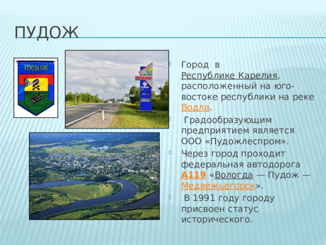 пудож Город  в  Республике Карелия , расположенный на юго-востоке республики на реке  Водла .   Градообразующим предприятием является ООО «Пудожлеспром». Через город проходит федеральная автодорога  А119  « Вологда  — Пудож —  Медвежьегорск ».   В 1991 году городу присвоен статус исторического.  