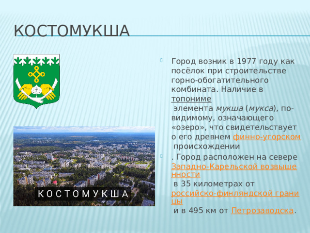 костомукша Город возник в 1977 году как посёлок при строительстве горно-обогатительного комбината. Наличие в  топониме  элемента  мукша  ( мукса ), по-видимому, означающего «озеро», что свидетельствует о его древнем  финно-угорском  происхождении . Город расположен на севере  Западно-Карельской возвышенности  в 35 километрах от  российско-финляндской границы  и в 495 км от  Петрозаводска . 