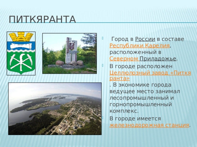 питкяранта   Город в  России  в составе  Республики Карелия , расположенный в  Северном Приладожье . В городе расположен  Целлюлозный завод «Питкяранта» . В экономике города ведущее место занимал лесопромышленный и горнопромышленный комплекс. В городе имеется  железнодорожная станция . 