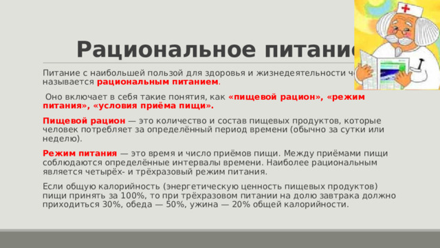 Рациональное питание Питание с наибольшей пользой для здоровья и жизнедеятельности человека называется  рациональным питанием .  Оно включает в себя такие понятия, как «пищевой рацион», «режим питания», «условия приёма пищи». Пищевой рацион  — это количество и состав пищевых продуктов, которые человек потребляет за определённый период времени (обычно за сутки или неделю). Режим питания   — это время и число приёмов пищи. Между приёмами пищи соблюдаются определённые интервалы времени. Наиболее рациональным является четырёх- и трёхразовый режим питания. Если общую калорийность (энергетическую ценность пищевых продуктов) пищи принять за 100%, то при трёхразовом питании на долю завтрака должно приходиться 30%, обеда — 50%, ужина — 20% общей калорийности. 