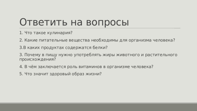 Ответить на вопросы 1. Что такое кулинария? 2. Какие питательные вещества необходимы для организма человека? 3.В каких продуктах содержатся белки? 3. Почему в пищу нужно употреблять жиры животного и растительного происхождения? 4. В чём заключается роль витаминов в организме человека? 5. Что значит здоровый образ жизни? 