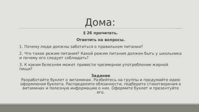 Дома: § 26 прочитать. Ответить на вопросы. 1. Почему люди должны заботиться о правильном питании? 2. Что такое режим питания? Какой режим питания должен быть у школьника и почему его следует соблюдать? 3. К каким болезням может привести чрезмерное употребление жирной пищи? Задание  Разработайте буклет о витаминах. Разбейтесь на группы и продумайте идею оформления буклета. Распределите обязанности, подберите стихотворения о витаминах и полезную информацию о них. Оформите буклет и презентуйте его. 