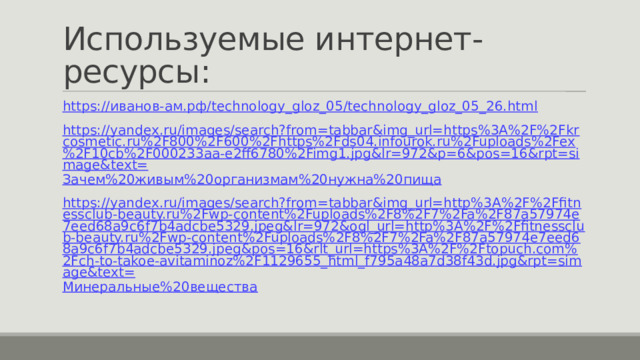 Используемые интернет-ресурсы: https:// иванов-ам.рф / technology_gloz_05/technology_gloz_05_26.html https://yandex.ru/images/search?from=tabbar&img_url=https%3A%2F%2Fkrcosmetic.ru%2F800%2F600%2Fhttps%2Fds04.infourok.ru%2Fuploads%2Fex%2F10cb%2F000233aa-e2ff6780%2Fimg1.jpg&lr=972&p=6&pos=16&rpt=simage&text= Зачем%20живым%20организмам%20нужна%20пища https://yandex.ru/images/search?from=tabbar&img_url=http%3A%2F%2Ffitnessclub-beauty.ru%2Fwp-content%2Fuploads%2F8%2F7%2Fa%2F87a57974e7eed68a9c6f7b4adcbe5329.jpeg&lr=972&ogl_url=http%3A%2F%2Ffitnessclub-beauty.ru%2Fwp-content%2Fuploads%2F8%2F7%2Fa%2F87a57974e7eed68a9c6f7b4adcbe5329.jpeg&pos=16&rlt_url=https%3A%2F%2Ftopuch.com%2Fch-to-takoe-avitaminoz%2F1129655_html_f795a48a7d38f43d.jpg&rpt=simage&text= Минеральные%20вещества 