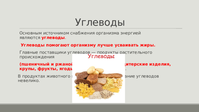 Углеводы Основным источником снабжения организма энергией являются  углеводы .  Углеводы помогают организму лучше усваивать жиры. Главные поставщики углеводов — продукты растительного происхождения (пшеничный и ржаной хлеб, мучные и кондитерские изделия, крупы, фрукты, ягоды, картофель и сахар) . В продуктах животного происхождения содержание углеводов невелико. 