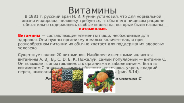 Витамины В 1881 г. русский врач Н. И. Лунин установил, что для нормальной жизни и здоровья человеку требуется, чтобы в его пищевом рационе обязательно содержались особые вещества, которые были названы витаминами. Витамины   — составляющие элементы пищи, необходимые для здоровья. Они нужны организму в малых количествах, и при разнообразном питании их обычно хватает для поддержания здоровья человека. Существует около 20 витаминов. Наиболее известными являются витамины А, B 1 , B 2 , С, D, Е, К. Пожалуй, самый популярный — витамин С. Он повышает сопротивляемость организма к заболеваниям. Богаты витамином C апельсин, лимон, облепиха, петрушка, укроп, сладкий перец, шиповник и некоторые другие продукты (рис. 6.14). Рис. 6.14. Продукты, богатые витамином C   