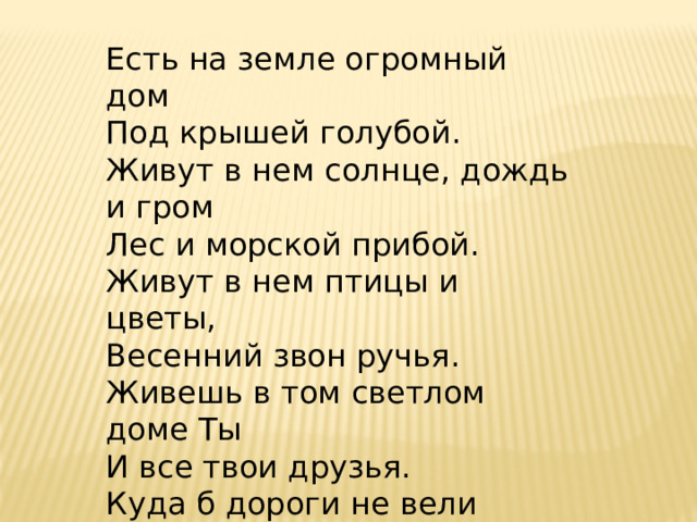 Есть на земле огромный дом Под крышей голубой. Живут в нем солнце, дождь и гром Лес и морской прибой. Живут в нем птицы и цветы, Весенний звон ручья. Живешь в том светлом доме Ты И все твои друзья. Куда б дороги не вели Всегда ты будешь в нем. Природою родной Земли Зовется этот дом! 