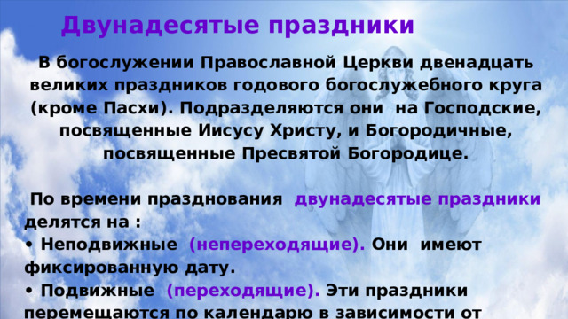 Двунадесятые праздники В богослужении Православной Церкви двенадцать великих праздников годового богослужебного круга (кроме Пасхи). Подразделяются они на Господские, посвященные Иисусу Христу, и Богородичные, посвященные Пресвятой Богородице.   По времени празднования  двунадесятые праздники делятся на : • Неподвижные (непереходящие). Они имеют фиксированную дату. • Подвижные (переходящие). Эти праздники перемещаются по календарю в зависимости от празднования Пасхи.  