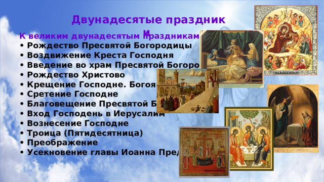 Двунадесятые праздники К великим двунадесятым праздникам относятся: • Рождество Пресвятой Богородицы     • Воздвижение Креста Господня       • Введение во храм Пресвятой Богородицы     • Рождество Христово       • Крещение Господне. Богоявление      • Сретение Господне • Благовещение Пресвятой Богородицы • Вход Господень в Иерусалим • Вознесение Господне • Троица (Пятидесятница) • Преображение • Усекновение главы Иоанна Предтечи Господне 