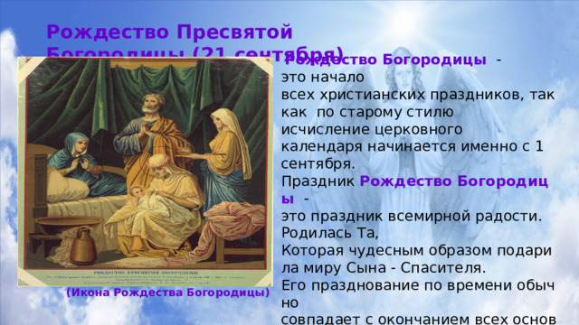 Рождество Пресвятой  Богородицы (21 сентября)  Рождество Богородицы  ­ - это начало всех христианских праздников, так как по старому стилю исчисление церковного календаря начинается именно с 1 сентября. Праздник  Рождество Богородицы - это праздник всемирной радости.  Родилась Та,  Которая чудесным образом подарила миру Сына - Спасителя.  Его празднование по времени обычно совпадает с окончанием всех основных сельскохо-зяйственных полевых работ. Поэтому  Богородицу чествуют и благодарят за собранный  урожай.   Также в этот день  Богородицу благодарят как покровительницу  семьи и материнства. (Икона Рождества Богородицы) 