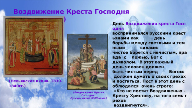 Воздвижение Креста Господня  (27 сентября)  День  Воздвижения креста Господня  воспринимался русскими крестьянами как  день  борьбы между светлыми и темными  силами:  чистое борется с нечистым, правда  с  ложью, Бог с  дьяволом.  В этот важный  день человек должен  быть чистым перед  Богом:  должен думать о своих грехах и поститься. Пост в этот день соблюдался  очень строго:   «Кто не постит Воздвиженью -Кресту Христову, на того семь грехов  воздвигнутся».  Воздвижение было также началом  капустенских вечерок.  Во многих местностях  России нарядно  одетые женщины ходили в этот  день из дома в дом, поздравляя хозяев с началом  капусток. Гостейугощали пирогами с капустой. «У доброго мужика на Воздвиженьев день и пирог с капустой» - говорит русская пословица. (Невьянская икона. 1830-1840гг.) ( Воздвижение Креста Господня. Русская икона XVIII века.) 
