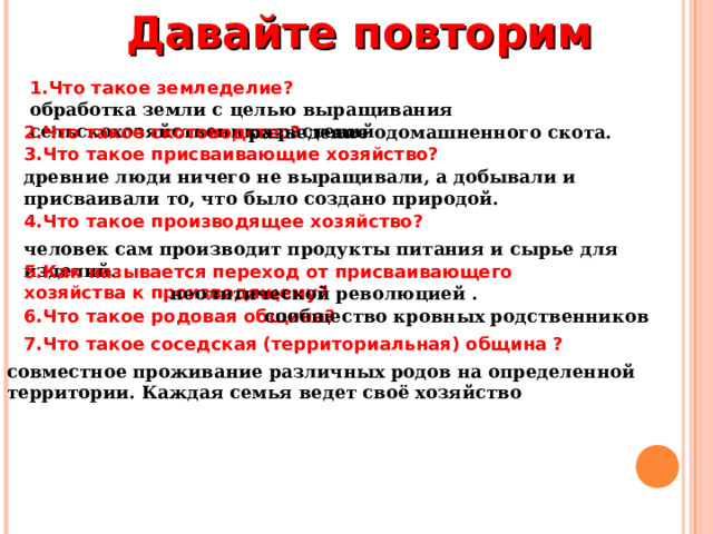 Давайте повторим 1.Что такое земледелие? обработка земли с целью выращивания сельскохозяйственных растений 2.Что такое скотоводство? разведение одомашненного скота. 3.Что такое присваивающие хозяйство? древние люди ничего не выращивали, а добывали и присваивали то, что было создано природой. 4.Что такое производящее хозяйство? человек сам производит продукты питания и сырье для изделий. 5.Как называется переход от присваивающего хозяйства к производящему? неолитической революцией . 6.Что такое родовая община? сообщество кровных родственников 7.Что такое соседская (территориальная) община ? совместное проживание различных родов на определенной территории. Каждая семья ведет своё хозяйство 