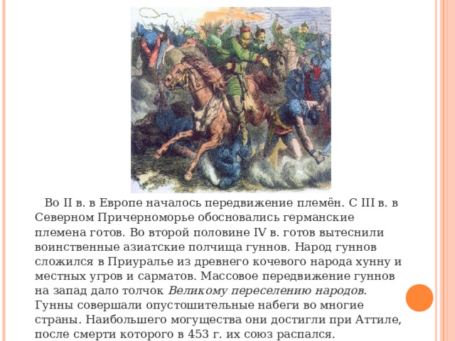 Во II в. в Европе началось передвижение племён. С III в. в Северном Причерноморье обосновались германские племена готов. Во второй половине IV в. готов вытеснили воинственные азиатские полчища гуннов. Народ гуннов сложился в Приуралье из древнего кочевого народа хунну и местных угров и сарматов. Массовое передвижение гуннов на запад дало толчок  Великому переселению народов . Гунны совершали опустошительные набеги во многие страны. Наибольшего могущества они достигли при Аттиле, после смерти которого в 453 г. их союз распался. 
