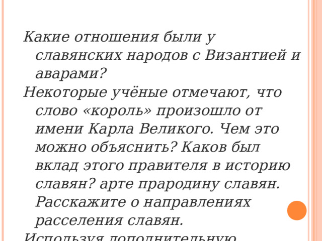 Какие отношения были у славянских народов с Византией и аварами? Некоторые учёные отмечают, что слово «король» произошло от имени Карла Великого. Чем это можно объяснить? Каков был вклад этого правителя в историю славян? арте прародину славян. Расскажите о направлениях расселения славян. Используя дополнительную литературу, соберите информацию о государстве Само и его создателе . 