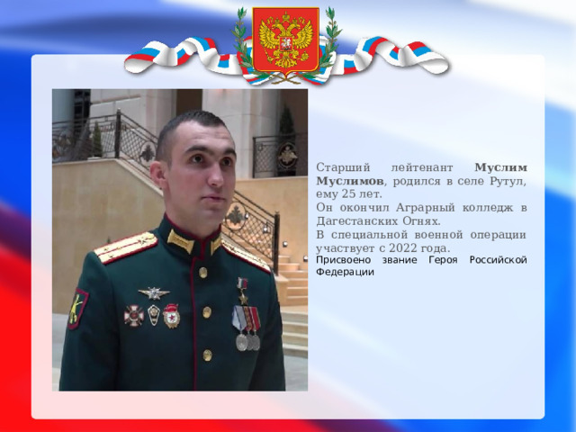 Старший лейтенант Муслим Муслимов , родился в селе Рутул, ему 25 лет. Он окончил Аграрный колледж в Дагестанских Огнях. В специальной военной операции участвует с 2022 года. Присвоено звание Героя Российской Федерации 