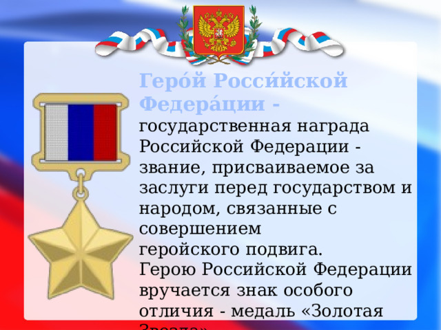 Геро́й Росси́йской Федера́ции -  государственная награда Российской Федерации - звание, присваиваемое за заслуги перед государством и народом, связанные с совершением геройского подвига. Герою Российской Федерации вручается знак особого отличия - медаль «Золотая Звезда». 