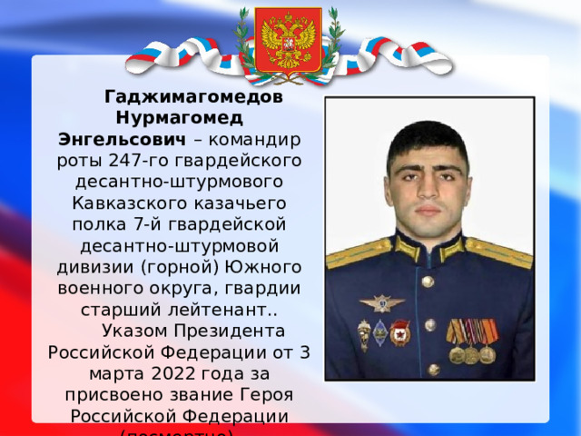 Гаджимагомедов Нурмагомед Энгельсович  – командир роты 247-го гвардейского десантно-штурмового Кавказского казачьего полка 7-й гвардейской десантно-штурмовой дивизии (горной) Южного военного округа, гвардии старший лейтенант.. Указом Президента Российской Федерации от 3 марта 2022 года за присвоено звание Героя Российской Федерации (посмертно). 