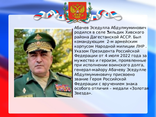 . Абачев Эседулла Абдулмуминович родился в селе Зильдик Хивского района Дагестанской АССР. Был командующим 2-м армейским корпусом Народной милиции ЛНР . Указом Президента Российской Федерации от 4 июля 2022 года за мужество и героизм, проявленные при исполнении воинского долга, генерал-майору Абачеву Эседулле Абдулмуминовичу присвоено звание Героя Российской Федерации с вручением знака особого отличия – медали «Золотая Звезда». 
