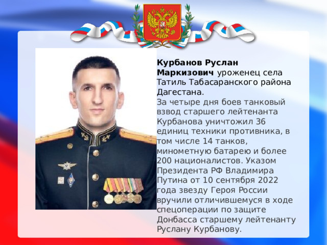 Курбанов Руслан Маркизович уроженец села Татиль Табасаранского района Дагестана. За четыре дня боев танковый взвод старшего лейтенанта Курбанова уничтожил 36 единиц техники противника, в том числе 14 танков, минометную батарею и более 200 националистов. Указом Президента РФ Владимира Путина от 10 сентября 2022 года звезду Героя России вручили отличившемуся в ходе спецоперации по защите Донбасса старшему лейтенанту Руслану Курбанову.   
