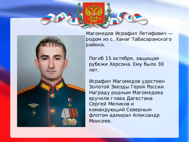 Магомедов Исрафил Летифович — родом из с. Ханаг Табасаранского района. Погиб 15 октября, защищая рубежи Херсона. Ему было 30 лет. Исрафил Магомедов удостоен Золотой Звезды Героя России. Награду родным Магомедова вручили глава Дагестана Сергей Меликов и командующий Северным флотом адмирал Александр Моисеев. 