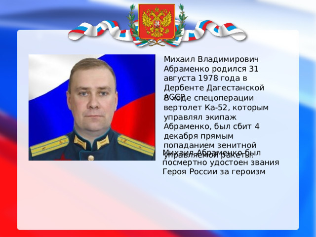 Михаил Владимирович Абраменко родился 31 августа 1978 года в Дербенте Дагестанской АССР. В ходе спецоперации вертолет Ка-52, которым управлял экипаж Абраменко, был сбит 4 декабря прямым попаданием зенитной управляемой ракеты. Михаил Абраменко был посмертно удостоен звания Героя России за героизм  