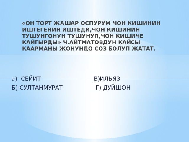 «ОН ТОРТ ЖАШАР ОСПУРУМ ЧОН КИШИНИН ИШТЕГЕНИН ИШТЕДИ,ЧОН КИШИНИН ТУШУНГОНУН ТУШУНУП,ЧОН КИШИЧЕ КАЙГЫРДЫ» Ч.АЙТМАТОВДУН КАЙСЫ КААРМАНЫ ЖОНУНДО СОЗ БОЛУП ЖАТАТ. а) СЕЙИТ В)ИЛЬЯЗ Б) СУЛТАНМУРАТ Г) ДУЙШОН 