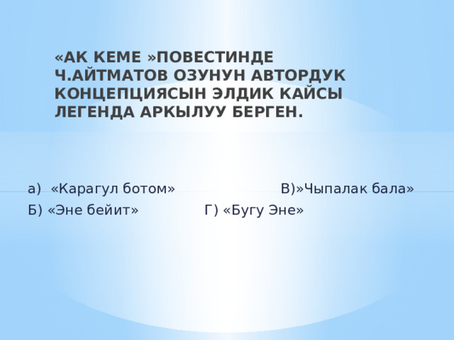 «АК КЕМЕ »ПОВЕСТИНДЕ Ч.АЙТМАТОВ ОЗУНУН АВТОРДУК КОНЦЕПЦИЯСЫН ЭЛДИК КАЙСЫ ЛЕГЕНДА АРКЫЛУУ БЕРГЕН. а) «Карагул ботом» В)»Чыпалак бала» Б) «Эне бейит» Г) «Бугу Эне» 