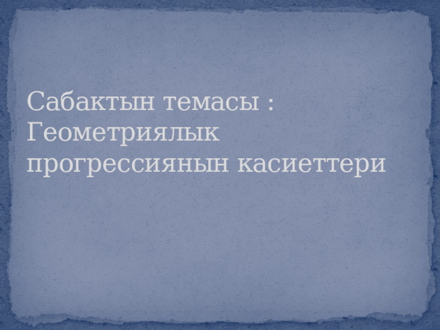 Сабактын темасы : Геометриялык прогрессиянын касиеттери 