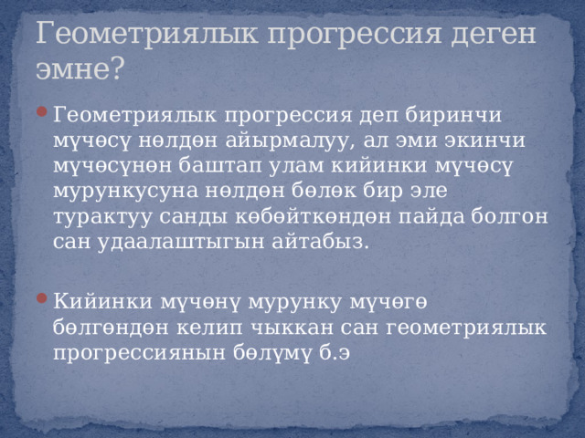 Геометриялык прогрессия деген эмне? Геометриялык прогрессия деп биринчи мүчөсү нөлдөн айырмалуу, ал эми экинчи мүчөсүнөн баштап улам кийинки мүчөсү мурункусуна нөлдөн бөлөк бир эле турактуу санды көбөйткөндөн пайда болгон сан удаалаштыгын айтабыз. Кийинки мүчөнү мурунку мүчөгө бөлгөндөн келип чыккан сан геометриялык прогрессиянын бөлүмү б.э 