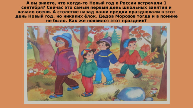 А вы знаете, что когда-то Новый год в России встречали 1 сентября? Сейчас это самый первый день школьных занятий и начало осени. А столетие назад наши предки праздновали в этот день Новый год, но никаких ёлок, Дедов Морозов тогда и в помине не было. Как же появился этот праздник? 
