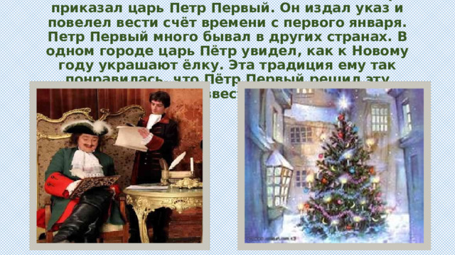 . Отмечать Новый год зимой, как и весь мир, приказал царь Петр Первый. Он издал указ и повелел вести счёт времени с первого января. Петр Первый много бывал в других странах. В одном городе царь Пётр увидел, как к Новому году украшают ёлку. Эта традиция ему так понравилась, что Пётр Первый решил эту традицию ввести в России. 