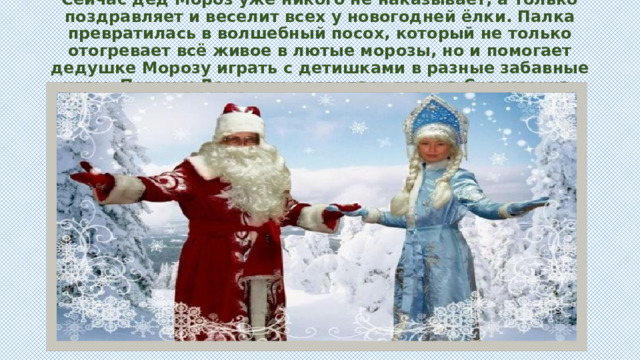 Сейчас дед Мороз уже никого не наказывает, а только поздравляет и веселит всех у новогодней ёлки. Палка превратилась в волшебный посох, который не только отогревает всё живое в лютые морозы, но и помогает дедушке Морозу играть с детишками в разные забавные игры. Потом у Дедушки появилась внучка Снегурочка, которая рассказывает сказки и играет с детьми. 