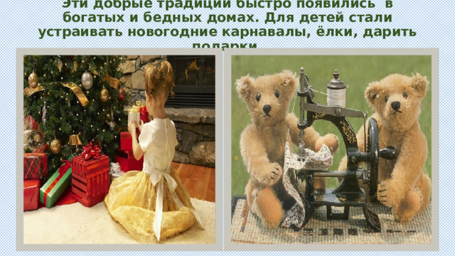 Эти добрые традиции быстро появились в богатых и бедных домах. Для детей стали устраивать новогодние карнавалы, ёлки, дарить подарки.   