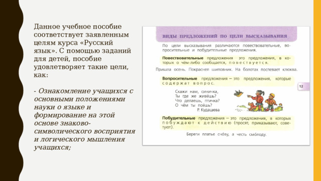 Данное учебное пособие соответствует заявленным целям курса «Русский язык». С помощью заданий для детей, пособие удовлетворяет такие цели, как: - Ознакомление учащихся с основными положениями науки о языке и формирование на этой основе знаково-символического восприятия и логического мышления учащихся;  