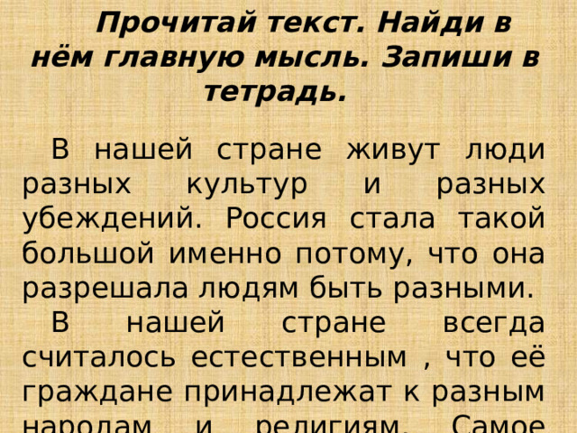  Прочитай текст. Найди в нём главную мысль. Запиши в тетрадь.  В нашей стране живут люди разных культур и разных убеждений. Россия стала такой большой именно потому, что она разрешала людям быть разными.  В нашей стране всегда считалось естественным , что её граждане принадлежат к разным народам и религиям. Самое ценное, что есть в России – это её люди. 