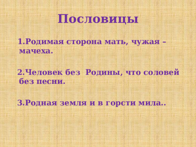 Пословицы  1.Родимая сторона мать, чужая – мачеха.   2.Человек без Родины, что соловей без песни.   3.Родная земля и в горсти мила.. 