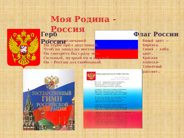 Моя Родина - Россия Герб России Флаг России Белый цвет – берёзка. У России величавой Синий - неба цвет. На гербе орёл двуглавый, Чтоб на запад на восток Красная полоска- Солнечный рассвет . Он смотреть бы сразу мог. Сильный, мудрый он и гордый. Он – России дух свободный . 