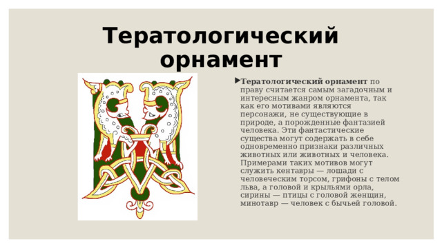 Тератологический орнамент Тератологический орнамент по праву считается самым загадочным и интересным жанром орнамента, так как его мотивами являются персонажи, не существующие в природе, а порожденные фантазией человека. Эти фантастические существа могут содержать в себе одновременно признаки различных животных или животных и человека. Примерами таких мотивов могут служить кентавры — лошади с человеческим торсом, грифоны с телом льва, а головой и крыльями орла, сирины — птицы с головой женщин, минотавр — человек с бычьей головой. 