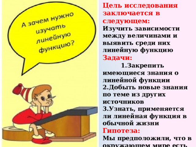 Цель исследования заключается в следующем: Изучить зависимости между величинами и выявить среди них линейную функцию Задачи: 1.Закрепить имеющиеся знания о линейной функции 2.Добыть новые знания по теме из других источников 3.Узнать, применяется ли линейная функция в обычной жизни Гипотеза:  Мы предположили, что в окружающем мире есть величины, которые связаны между собой линейными зависимостями. 