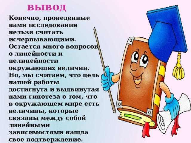 вывод Конечно, проведенные нами исследования нельзя считать исчерпывающими. Остается много вопросов о линейности и нелинейности окружающих величин. Но, мы считаем, что цель нашей работы достигнута и выдвинутая нами гипотеза о том, что в окружающем мире есть величины, которые связаны между собой линейными зависимостями нашла свое подтверждение. Надеемся, что этот проект будет полезен нашим сверстникам, желающим расширить свои знания о линейных функциях и их приложениях 