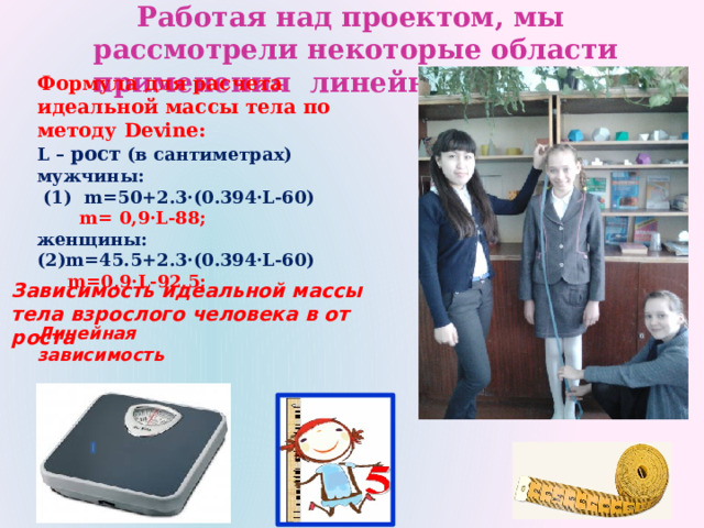 Работая над проектом, мы рассмотрели некоторые области применения линейной функции Формула для расчета идеальной массы тела по методу Devine: L – рост (в сантиметрах) мужчины:  (1) m=50+2.3·(0.394·L-60)  m= 0,9·L-88; женщины: (2)m=45.5+2.3·(0.394·L-60)   m=0,9·L-92,5;  Зависимость идеальной массы тела взрослого человека в от роста  Линейная зависимость 