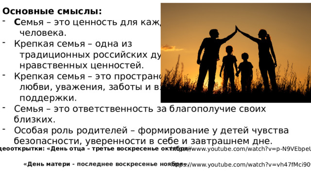 Основные смыслы: С емья – это ценность для каждого  человека. Крепкая семья – одна из  традиционных российских духовно-  нравственных ценностей. Крепкая семья – это пространство  любви, уважения, заботы и взаимной  поддержки. Семья – это ответственность за благополучие своих близких. Особая роль родителей – формирование у детей чувства безопасности, уверенности в себе и завтрашнем дне. Видеооткрытки: «День отца – третье воскресенье октября». https://www.youtube.com/watch?v=p-N9VEbpeUQ «День матери - последнее воскресенье ноября ».  https://www.youtube.com/watch?v=vh47fMci90w 